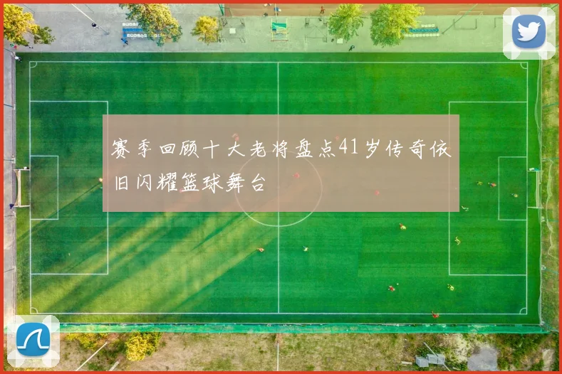 赛季回顾十大老将盘点41岁传奇依旧闪耀篮球舞台