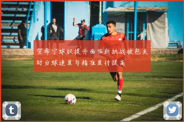 贺希宁球权提升面临新挑战被包夹时分球速度与精准度待提高