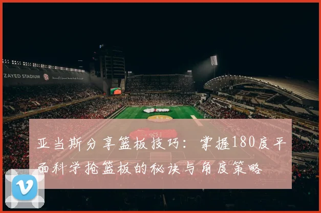 亚当斯分享篮板技巧：掌握180度平面科学抢篮板的秘诀与角度策略