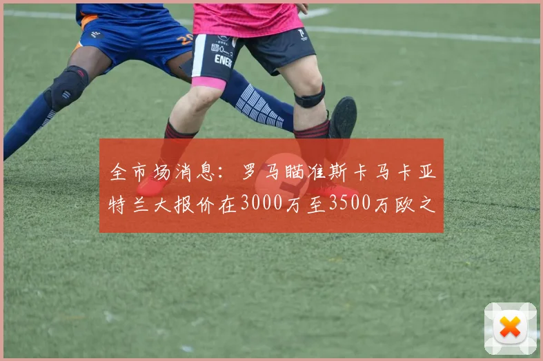 全市场消息：罗马瞄准斯卡马卡亚特兰大报价在3000万至3500万欧之间