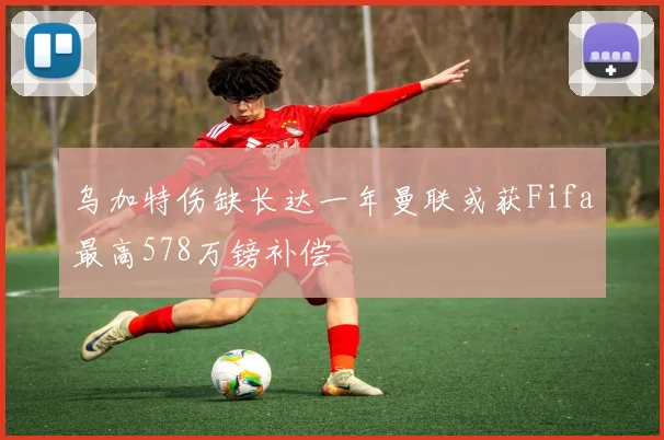 乌加特伤缺长达一年曼联或获Fifa最高578万镑补偿