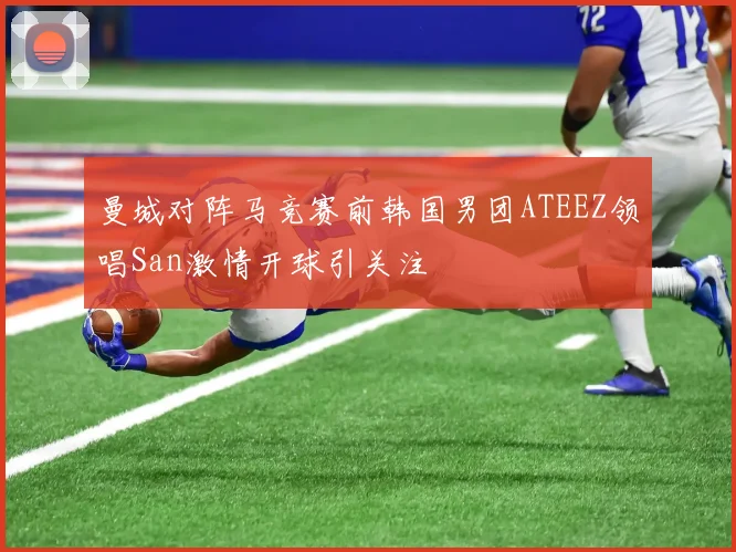 曼城对阵马竞赛前韩国男团ATEEZ领唱San激情开球引关注