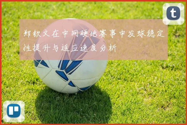 郑钦文在中网硬地赛事中发球稳定性提升与适应速度分析