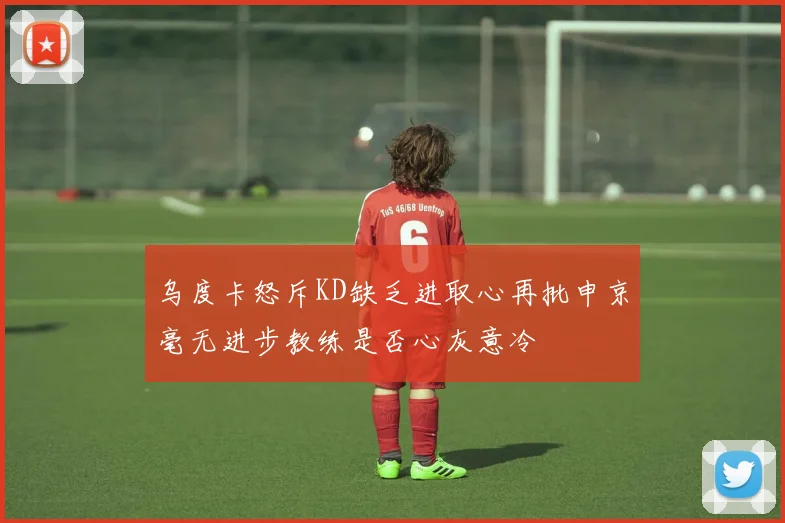 乌度卡怒斥KD缺乏进取心再批申京毫无进步教练是否心灰意冷