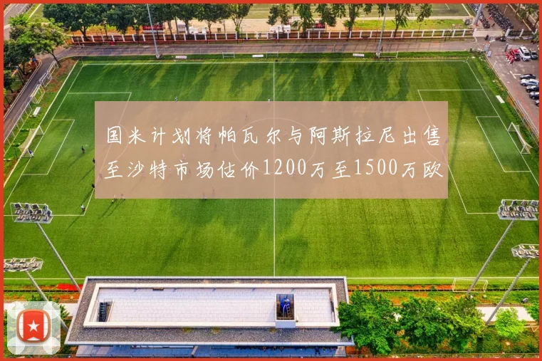 国米计划将帕瓦尔与阿斯拉尼出售至沙特市场估价1200万至1500万欧元