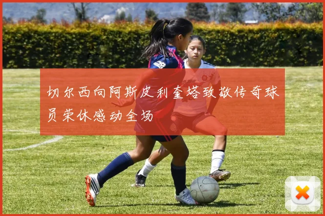 切尔西向阿斯皮利奎塔致敬传奇球员荣休感动全场