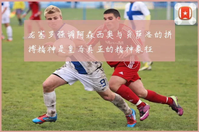 龙塞罗强调阿森西奥与贡萨洛的拼搏精神是皇马真正的精神象征