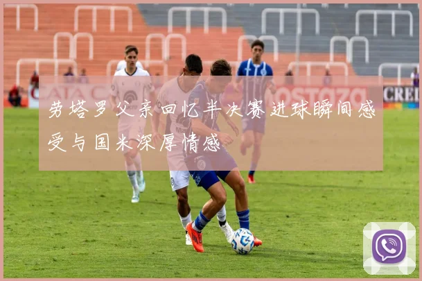 劳塔罗父亲回忆半决赛进球瞬间感受与国米深厚情感