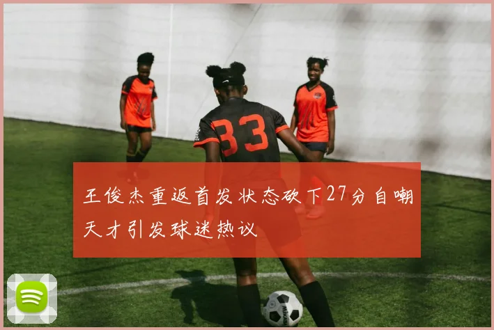 王俊杰重返首发状态砍下27分自嘲天才引发球迷热议