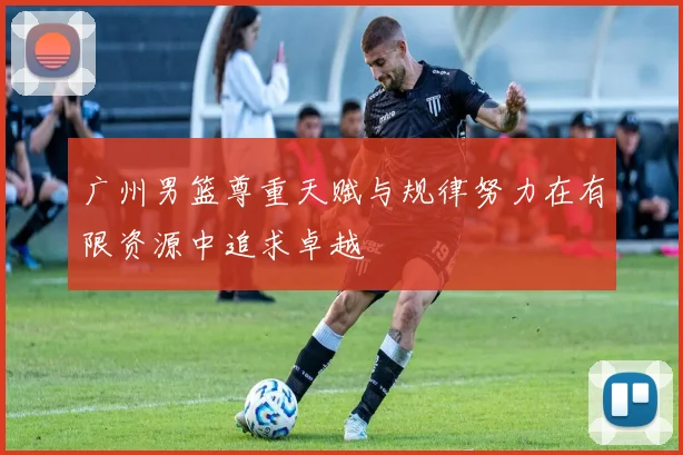 广州男篮尊重天赋与规律努力在有限资源中追求卓越