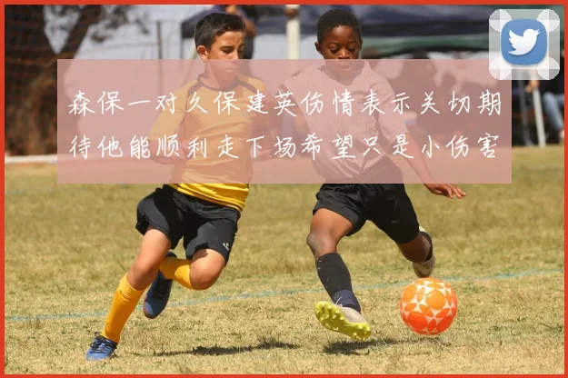 森保一对久保建英伤情表示关切期待他能顺利走下场希望只是小伤害