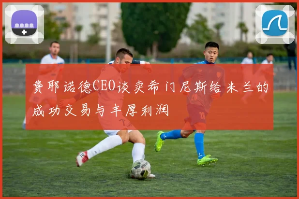 费耶诺德CEO谈卖希门尼斯给米兰的成功交易与丰厚利润