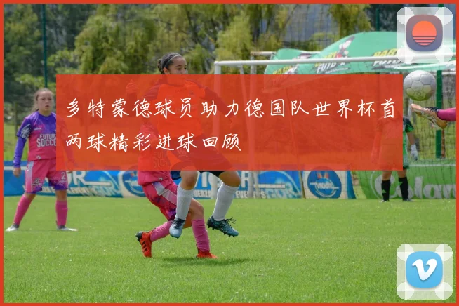多特蒙德球员助力德国队世界杯首两球精彩进球回顾
