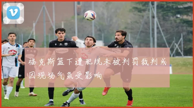 福克斯篮下遭犯规未被判罚裁判或因现场气氛受影响