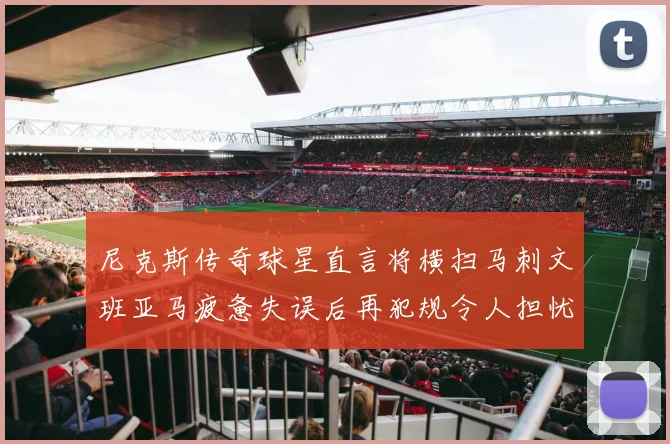 尼克斯传奇球星直言将横扫马刺文班亚马疲惫失误后再犯规令人担忧