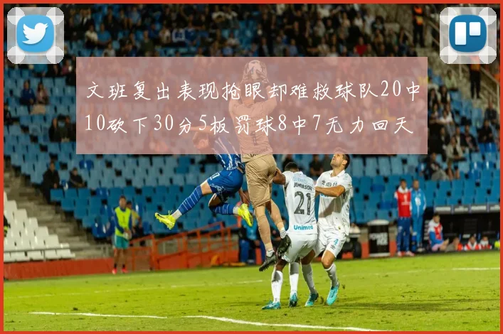 文班复出表现抢眼却难救球队20中10砍下30分5板罚球8中7无力回天