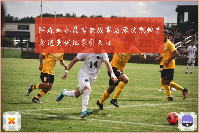 阿森纳水晶宫激战赛后颁奖凯帕首秀道曼破纪录引关注
