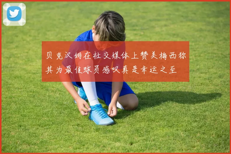 贝克汉姆在社交媒体上赞美梅西称其为最佳球员感叹真是幸运之至