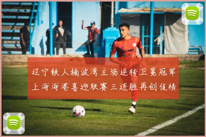 辽宁铁人楠波湾主场逆转卫冕冠军上海海港喜迎联赛三连胜再创佳绩