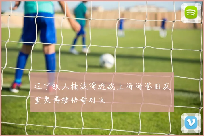 辽宁铁人楠波湾迎战上海海港旧友重聚再续传奇对决