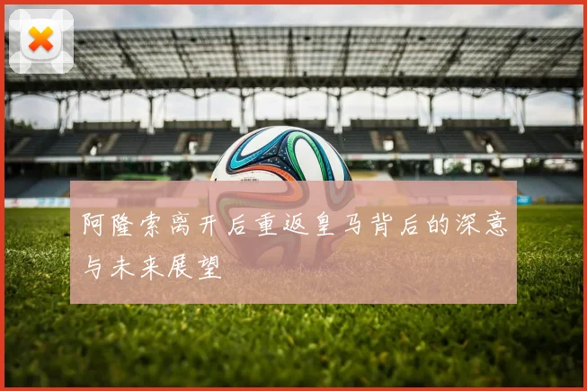 阿隆索离开后重返皇马背后的深意与未来展望