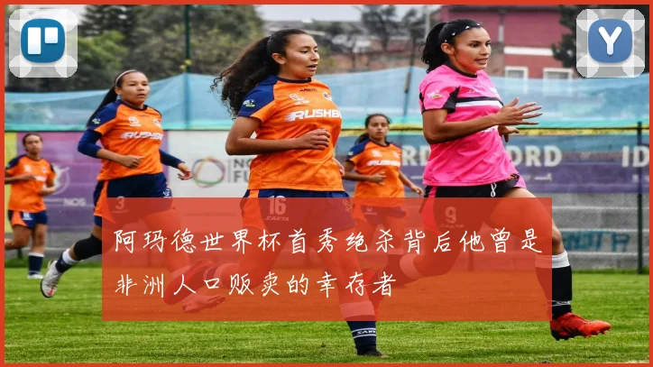 阿玛德世界杯首秀绝杀背后他曾是非洲人口贩卖的幸存者