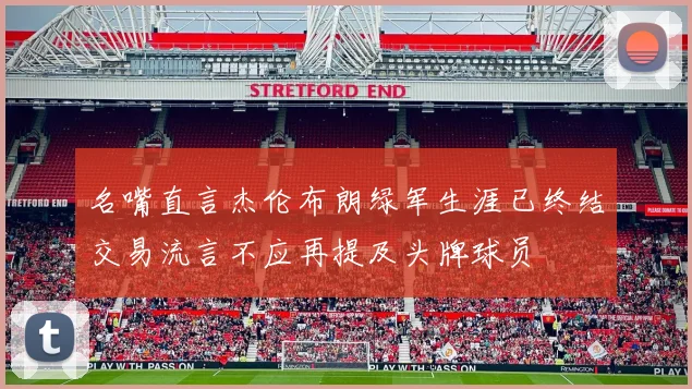 名嘴直言杰伦布朗绿军生涯已终结交易流言不应再提及头牌球员