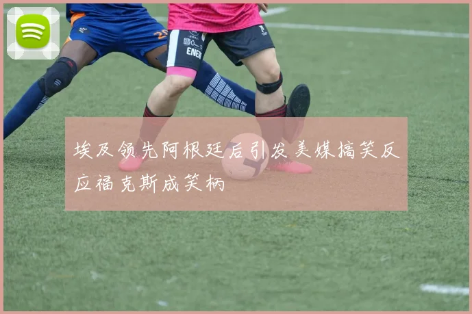 埃及领先阿根廷后引发美媒搞笑反应福克斯成笑柄