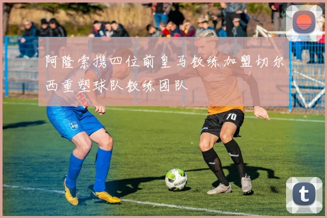 阿隆索携四位前皇马教练加盟切尔西重塑球队教练团队